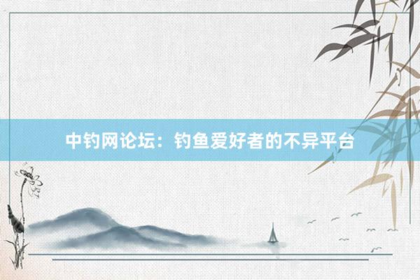 中钓网论坛：钓鱼爱好者的不异平台